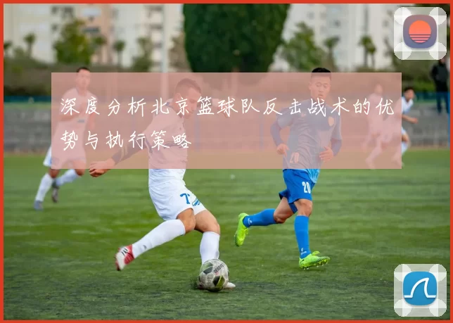 深度分析北京篮球队反击战术的优势与执行策略