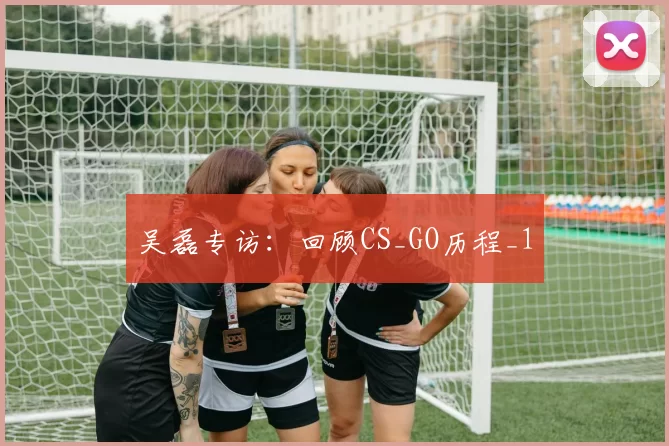 吴磊专访：回顾CS_GO历程_1