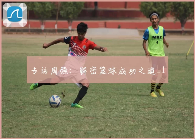 专访周强：解密篮球成功之道_1