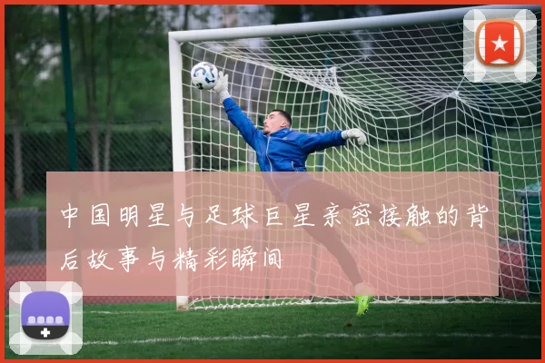 中国明星与足球巨星亲密接触的背后故事与精彩瞬间