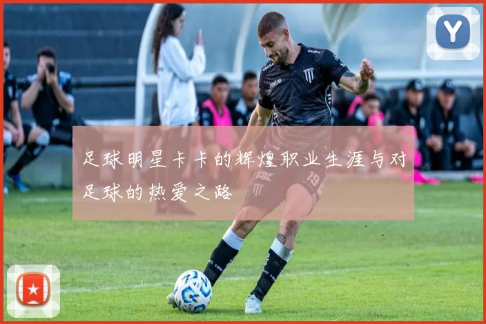足球明星卡卡的辉煌职业生涯与对足球的热爱之路