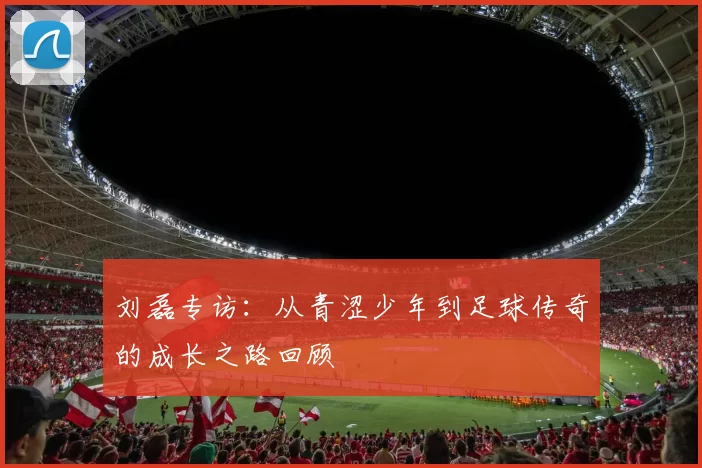 刘磊专访：从青涩少年到足球传奇的成长之路回顾
