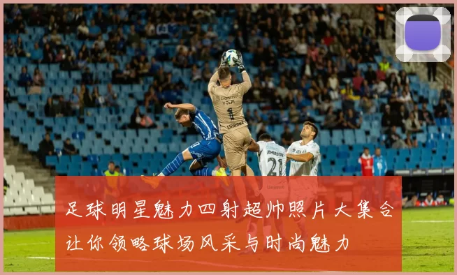 足球明星魅力四射超帅照片大集合让你领略球场风采与时尚魅力