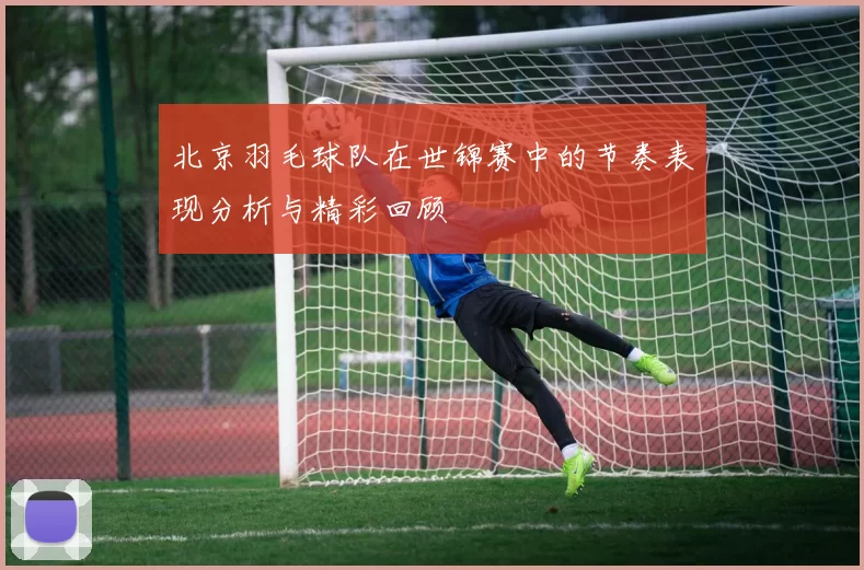 北京羽毛球队在世锦赛中的节奏表现分析与精彩回顾