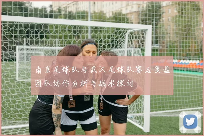 南京足球队与武汉足球队赛后复盘团队协作分析与战术探讨