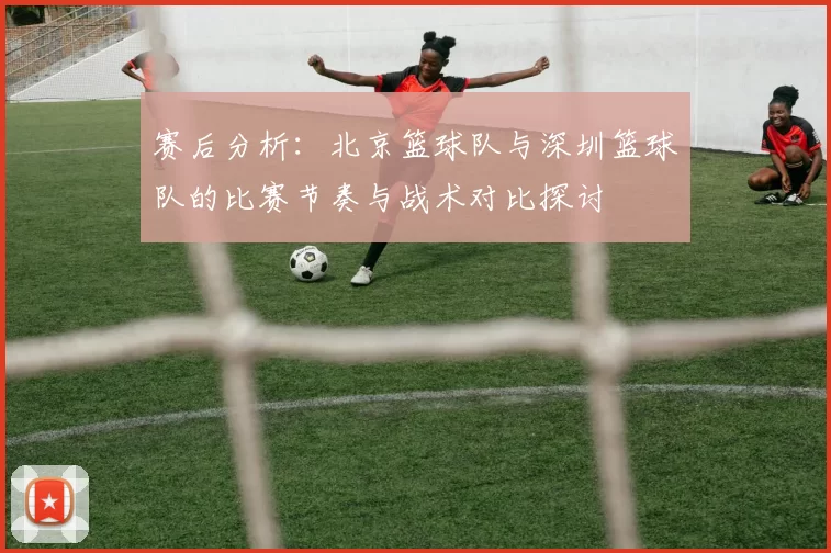 赛后分析：北京篮球队与深圳篮球队的比赛节奏与战术对比探讨